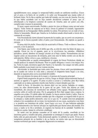 7
agradablemente seco, aunque la tempestad había creado un ambiente metálico. Gwen
ató al pony a la barra de su establo y le echó con brusquedad una manta sobre el
brillante lomo. No lo iba a cepillar por nada del mundo, eso era cosa de Amelia. Eso era
lo que había acordado con su hija cuando decidieron comprar el pony: que el
almohazado y la limpieza correrían de cuenta de Amelia; para ser justos con ella,
cumplió más o menos lo prometido.
El pony seguía aterrorizado. Piafaba y ponía los ojos en blanco como un mal actor
trágico. Tenía motas de espuma en la boca. Gwen le palmeó el costado, ligeramente
arrepentida de su brusquedad. Había perdido la calma. Por primera vez en todo el mes.
Ahora lo lamentaba. Deseó que Amelia no la hubiera estado observando a través de la
ventana de su cuarto.
Una bocanada de viento alcanzó la puerta de la cuadra, que se cerró con un portazo.
El ruido de la lluvia cayendo sobre el patio cesó bruscamente. De repente se quedó a
oscuras.
El pony dejó de piafar. Gwen dejó de acariciarle el flanco. Todo se detuvo: hasta su
corazón, o eso le pareció.
Una figura, que medía casi el doble que ella, se alzó de entre las balas de paja a su
espalda. Gwen no vio al gigante, pero se le revolvieron las entrañas. «Malditos
períodos», pensó, dándose un masaje circular en el bajo vientre. Normalmente era tan
regular como un mecanismo de relojería, pero este mes le había venido con un día de
anticipación. Debía volver a casa, cambiarse y lavarse.
El hombre-lobo se quedó contemplando el cogote de Gwen Nicholson, donde un
simple pellizco la mataría fácilmente. Pero no podía obligarse a tocar a esa mujer; hoy
no. Tenía la regla, reconocía aquel olor fuerte y le mareaba. Esa sangre era tabú; jamás
había asaltado a una mujer con ese veneno encima.
Advirtiendo la humedad que tenía entre las piernas, Gwen salió precipitadamente
de la cuadra sin volver la vista atrás y atravesó el chaparrón hasta llegar a su casa,
dejando al inquieto pony en la oscuridad del establo.
Rex oyó alejarse los pasos de la mujer y el portazo de la puerta principal.
Esperó hasta asegurarse de que no volvía y luego se dirigió silenciosamente hacia el
animal, se agachó y lo agarró. El pony se puso a cocear y a relinchar, pero Rex había
capturado en su época animales mucho más fuertes y mejor dotados que éste.
Abrió la boca. Al descubrir los dientes dejó ver sus encías, bañadas en sangre,
como las uñas desenvainadas de la garra de un gato. Tenía dos hileras en cada
mandíbula, dos docenas de montículos tan afilados como agujas. Resplandecieron al
cerrarse sobre el cuello del pony. Por la garganta de Rex bajó sangre roja y espesa; la
engullía con avidez. El cálido sabor del mundo. Le hacía sentirse fuerte y sabio. Ésta no
era más que la primera de muchas comidas que iba a degustar, se tragaría todo lo que se
le antojara y nadie podría detenerlo, esta vez sí que no. Y cuando estuviera preparado
echaría a los usurpadores de su trono, los incineraría en sus casas, asesinaría a sus hijos
y se pondría sus intestinos de collar. Aquel lugar era suyo. El que hubieran aplacado
momentáneamente a las fuerzas salvajes no significaba que fueran amos del mundo. Era
suyo, y nadie se lo iba a arrebatar, ni siquiera las fuerzas de la santidad. También las
tendría en cuenta. Jamás lo volverían a doblegar.
Se sentó con las piernas cruzadas en el suelo de la cuadra, enrollado en los
intestinos grises y rosados del pony, preparando su estrategia lo mejor que pudo. Nunca
había sido un gran pensador. Tenía demasiado apetito: le nublaba la razón. Vivía en el
sempiterno presente de su hambre y de su fuerza, no sentía más que un descarnado
instinto territorial que tarde o temprano degeneraría en matanza.
 