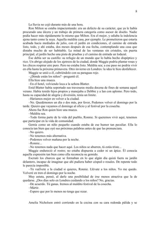 8
La lluvia no cejó durante más de una hora.
Ron Milton se estaba impacientando: era un defecto de su carácter, que ya le había
procurado una úlcera y un trabajo de primera categoría como asesor de diseño. Nadie
podía hacer más rápidamente lo mismo que Milton. Era el mejor, y odiaba la indolencia
ajena tanto como la suya. Aquella maldita casa, por ejemplo. Le prometieron que estaría
acabada hacia mediados de julio, con el jardín en condiciones, el camino de entrada
listo, todo, y ahí estaba, dos meses después de esa fecha, contemplando una casa que
distaba mucho de ser habitable. La mitad de las ventanas sin cristales, sin puerta
principal, el jardín hecho una pista de pruebas y el camino de entrada un lodazal.
Ése debía ser su castillo: su refugio de un mundo que lo había hecho dispéptico y
rico. Un abrigo alejado de los ajetreos de la ciudad, donde Maggie podría plantar rosas y
los chicos respirar aire puro. Pero no estaba listo. Maldita sea; a ese paso no podría vivir
en ella hasta la próxima primavera. Otro invierno en Londres: la idea le hizo desfallecer.
Maggie se unió a él, cubriéndolo con su paraguas rojo.
–¿Dónde están los niños? –preguntó él.
Ella hizo una mueca.
–En el hotel, volviendo loca a la señora Blatter.
Enid Blatter había soportado sus travesuras media docena de fines de semana aquel
verano. Había tenido hijos propios y manejaba a Debbie y a Ian con aplomo. Pero todo,
hasta su capacidad de alegría y diversión, tenía un límite.
–Haríamos mejor en volver a la ciudad.
–No. Quedémonos un día o dos más, por favor, Podemos volver el domingo por la
tarde. Quiero que vayamos el domingo al oficio y al festival por la cosecha.
Ahora fue Ron quien hizo una mueca.
–Maldita sea.
–Todo forma parte de la vida del pueblo, Ronnie. Si queremos vivir aquí, tenemos
que participar en la vida de comunidad.
Gemía como un niño pequeño cuando estaba de ese humor tan peculiar. Ella lo
conocía tan bien que oyó sus próximas palabras antes de que las pronunciara.
–No quiero.
–No tenemos más alternativa.
–Podemos volver mañana por la noche.
–Ronnie...
–No tenemos nada que hacer aquí. Los niños se aburren, tú estás triste...
Maggie endureció el rostro; no estaba dispuesta a ceder ni un ápice. Él conocía
aquella expresión tan bien como ella reconocía su gemido.
Escrutó los charcos que se formaban en lo que algún día quizá fuera su jardín
delantero, incapaz de imaginar que ahí pudiera haber césped o rosales. De repente todo
le parecía imposible.
–Tú vuélvete a la ciudad si quieres, Ronnie. Llévate a los niños. Yo me quedo.
Volveré en tren el domingo por la noche.
Muy astuta, pensó, al darle una posibilidad de irse menos atractiva que la de
quedarse. ¿Dos días solo en Londres cuidando a los niños? No, gracias.
–De acuerdo. Tú ganas. Iremos al maldito festival de la cosecha.
–Mártir.
–Espero que por lo menos no tenga que rezar.
Amelia Nicholson entró corriendo en la cocina con su cara redonda pálida y se
 
