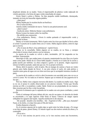 9
desplomó delante de su madre. Tenía el impermeable de plástico verde salpicado de
vómito grasiento y las botas de agua verdes manchadas de sangre.
Gwen llamó a gritos a Denny. Su hija pequeña estaba temblando, desmayada,
tratando sin éxito de mascullar alguna palabra.
–¿Qué pasa?
Denny bajaba por la escalera hecho un basilisco.
–Por el amor de Dios...
Amelia estaba vomitando de nuevo. Tenía la cara prácticamente azul.
–¿Qué le pasa?
–Acaba de entrar. Deberías llamar a una ambulancia.
Denny le puso las manos sobre las mejillas.
–Ha sufrido una conmoción.
–Una ambulancia, Denny... –Gwen le estaba quitando el impermeable verde y
aflojándole la blusa.
Denny se levantó lentamente. Miró el patio entre los rizos que dejaba la lluvia sobre
el cristal: la puerta de la cuadra batía con el viento. Había alguien dentro; entrevió algo
que se movía.
–¡Por el amor de Dios! ¡Una ambulancia! –repitió Gwen.
Denny no la escuchaba. Había alguien en su cuadra, en su finca, y siempre
observaba el mismo ritual estricto con los intrusos.
La puerta de la cuadra se volvió a abrir, incitándole. ¡Sí! Se amparaba en las
sombras. Entrometido.
Descolgó el rifle, que estaba junto a la puerta, manteniendo los ojos fijos en el patio
tanto como pudo. Detrás de él, Gwen había dejado a Amelia en el suelo de la cocina y
pedía auxilio por teléfono. La chica empezó a gemir: se le pasaría. Algún asqueroso
intruso la habría asustado, nada más que eso. En su propio territorio.
Denny abrió la puerta y salió al patio. Iba en mangas de camisa y hacía un viento
glacial, pero había dejado de llover. A sus pies relucía el suelo, de cada pórtico y
canalón caían gotas de agua con un ritmo nervioso que le acompañó mientras cruzaba el
patio.
La puerta de la cuadra se volvió a abrir levemente con suavidad, pero esta vez no se
volvió a cerrar. No vio nada en el interior. Supuso que se trataría de una jugarreta de la
luz que...
Pero no. Había visto a alguien moverse allá dentro. La cuadra no estaba vacía. Algo
(y no era el pony) lo estaba observando en ese preciso instante. Verían que llevaba
encima un rifle y se pondrían a sudar. Ojalá. Entrar en sus propiedades de esa manera.
Que creyeran que les iba a volar las pelotas.
Recorrió la distancia que le separaba de la cuadra con seis pasos confiados y entró
en ella.
Tenía el estómago del pony debajo del pie, una de sus patas a la derecha de donde
se encontraba y la capa superior roída hasta el hueso. Charcos de sangre espesa
reflejaban los agujeros del tejado. Aquella mutilación le dio náuseas.
–De acuerdo –desafió a las tinieblas–. Sal. –Esgrimió el rifle–. ¿Me oyes, bastardo?
Fuera, te he dicho, o te dejo listo para el Día del Juicio.
Estaba dispuesto a hacerlo.
En el extremo opuesto de la cuadra algo se agitó entre las balas de paja. «Ya tengo
a ese hijo de puta», pensó Denny. El intruso irguió sus dos metros setenta de altura y lo
contempló.
–Di-os mí-o.
Y se le vino encima sin previo aviso, se le vino encima como una locomotora,
 