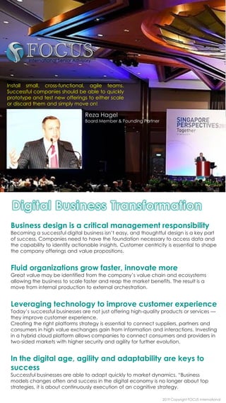 Business design is a critical management responsibility
Becoming a successful digital business isn’t easy, and thoughtful design is a key part
of success. Companies need to have the foundation necessary to access data and
the capability to identify actionable insights. Customer centricity is essential to shape
the company offerings and value propositions.
Fluid organizations grow faster, innovate more
Great value may be identified from the company’s value chain and ecosystems
allowing the business to scale faster and reap the market benefits. The result is a
move from internal production to external orchestration.
Leveraging technology to improve customer experience
Today’s successful businesses are not just offering high-quality products or services —
they improve customer experience.
Creating the right platforms strategy is essential to connect suppliers, partners and
consumers in high value exchanges gain from information and interactions. Investing
in a hybrid cloud platform allows companies to connect consumers and providers in
two-sided markets with higher security and agility for further evolution.
In the digital age, agility and adaptability are keys to
success
Successful businesses are able to adapt quickly to market dynamics. “Business
models changes often and success in the digital economy is no longer about top
strategies, it is about continuously execution of an cognitive strategy.
Install small, cross-functional, agile teams.
Successful companies should be able to quickly
prototype and test new offerings to either scale
or discard them and simply move on!
2019 Copyright FOCUS International
Reza Hagel
Board Member & Founding Partner
 