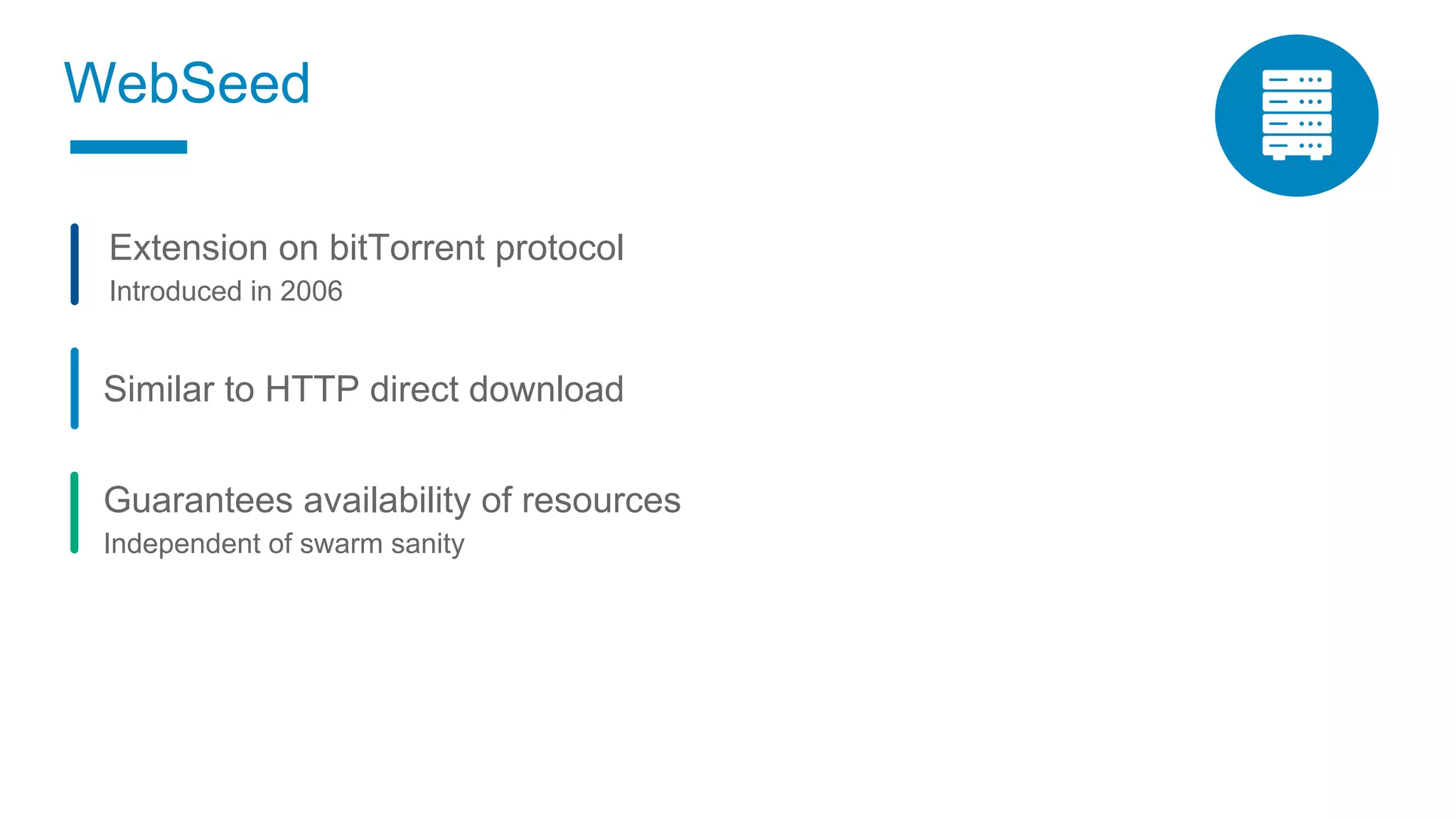 2
WebSeed
Similar to HTTP direct download
Guarantees availability of resources
Independent of swarm sanity
Extension on bitTorrent protocol
Introduced in 2006
 