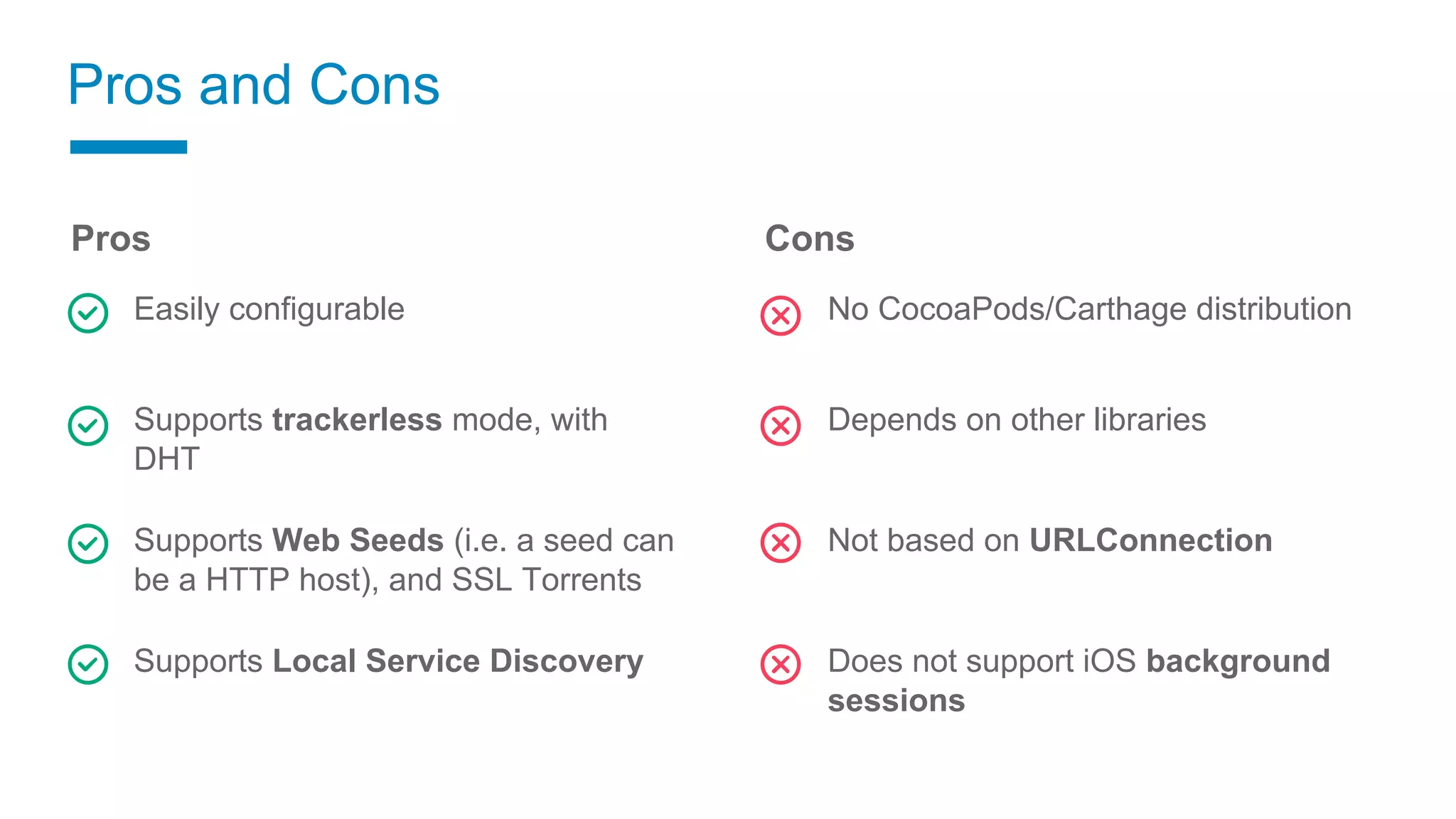 Pros
Easily configurable
Supports trackerless mode, with
DHT
Supports Web Seeds (i.e. a seed can
be a HTTP host), and SSL Torrents
Supports Local Service Discovery
Pros and Cons
Cons
No CocoaPods/Carthage distribution
Depends on other libraries
Not based on URLConnection
Does not support iOS background
sessions
 