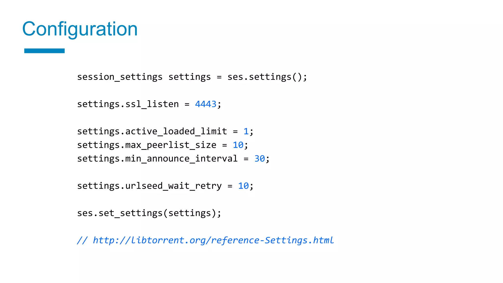Configuration
session_settings settings = ses.settings();
settings.ssl_listen = 4443;
settings.active_loaded_limit = 1;
settings.max_peerlist_size = 10;
settings.min_announce_interval = 30;
settings.urlseed_wait_retry = 10;
ses.set_settings(settings);
// http://libtorrent.org/reference-Settings.html
 