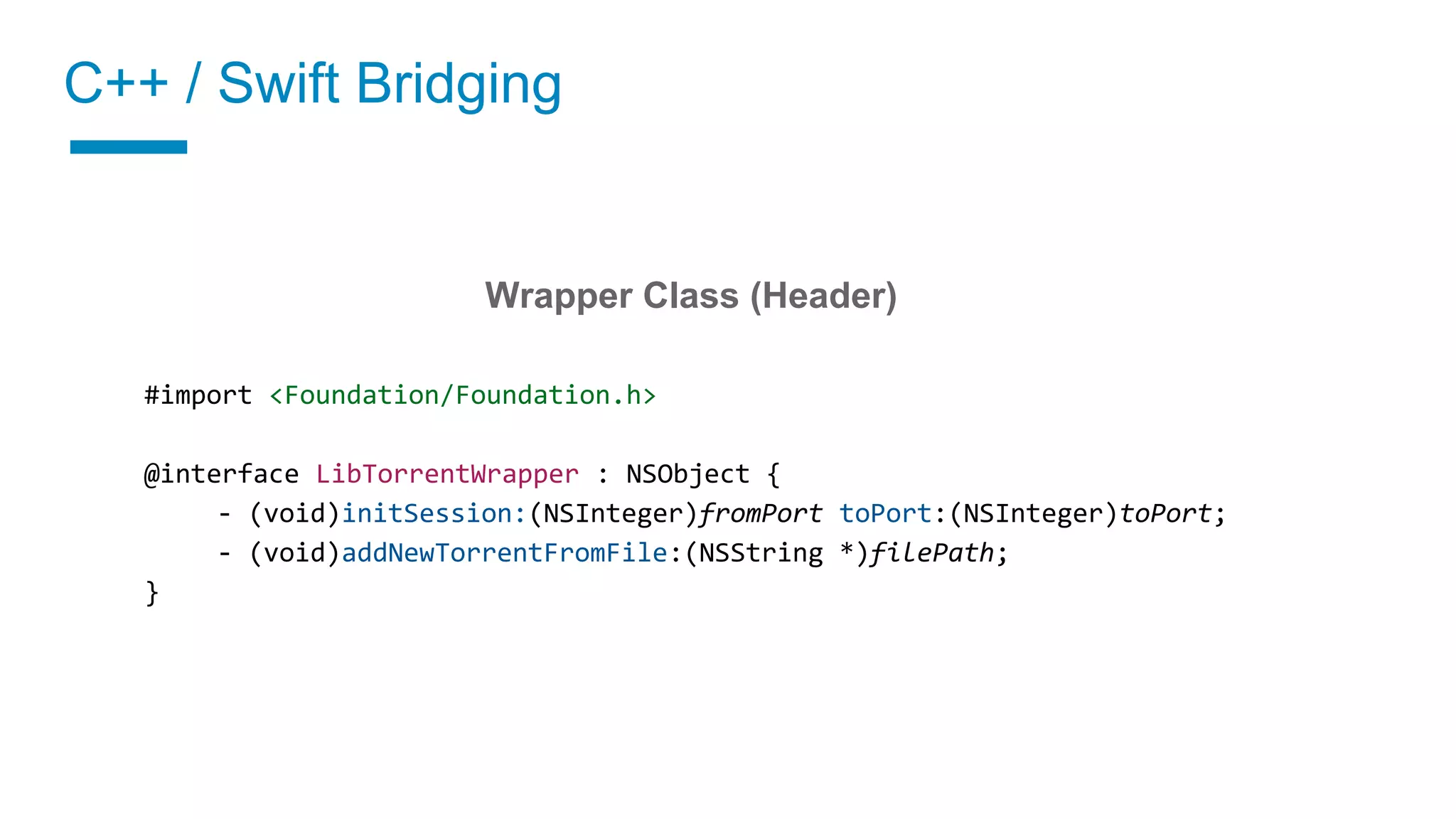 C++ / Swift Bridging
02 Implement a wrapper class
Wrapper Class (Header)
#import <Foundation/Foundation.h>
@interface LibTorrentWrapper : NSObject {
- (void)initSession:(NSInteger)fromPort toPort:(NSInteger)toPort;
- (void)addNewTorrentFromFile:(NSString *)filePath;
}
 