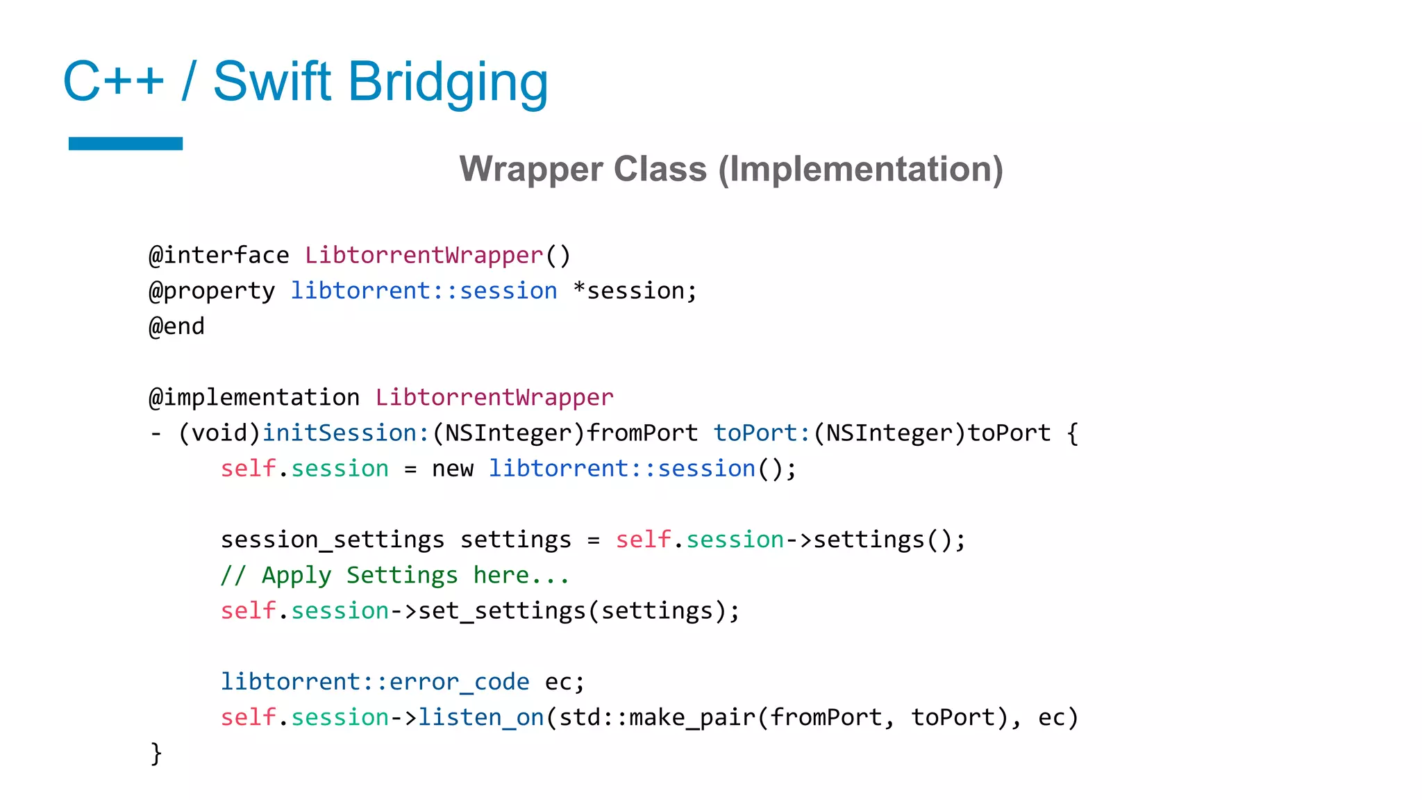 C++ / Swift Bridging
02 Implement a wrapper class
Wrapper Class (Implementation)
@interface LibtorrentWrapper()
@property libtorrent::session *session;
@end
@implementation LibtorrentWrapper
- (void)initSession:(NSInteger)fromPort toPort:(NSInteger)toPort {
self.session = new libtorrent::session();
session_settings settings = self.session->settings();
// Apply Settings here...
self.session->set_settings(settings);
libtorrent::error_code ec;
self.session->listen_on(std::make_pair(fromPort, toPort), ec)
}
 