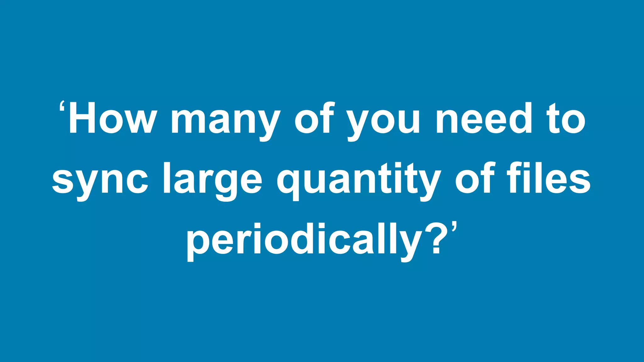 ‘How many of you need to
sync large quantity of files
periodically?’
 