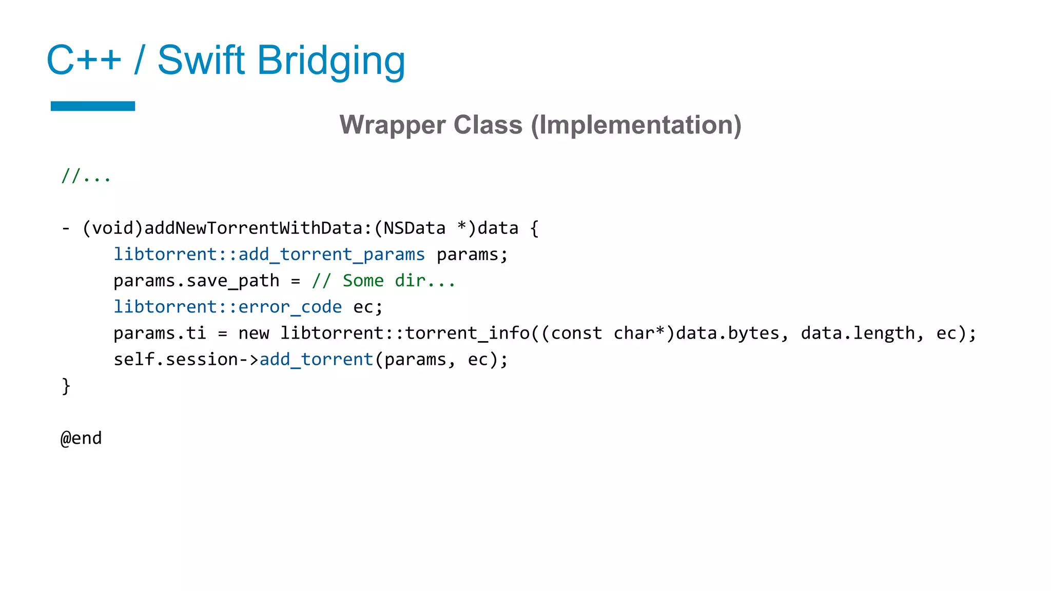 C++ / Swift Bridging
02 Implement a wrapper class
Wrapper Class (Implementation)
//...
- (void)addNewTorrentWithData:(NSData *)data {
libtorrent::add_torrent_params params;
params.save_path = // Some dir...
libtorrent::error_code ec;
params.ti = new libtorrent::torrent_info((const char*)data.bytes, data.length, ec);
self.session->add_torrent(params, ec);
}
@end
 