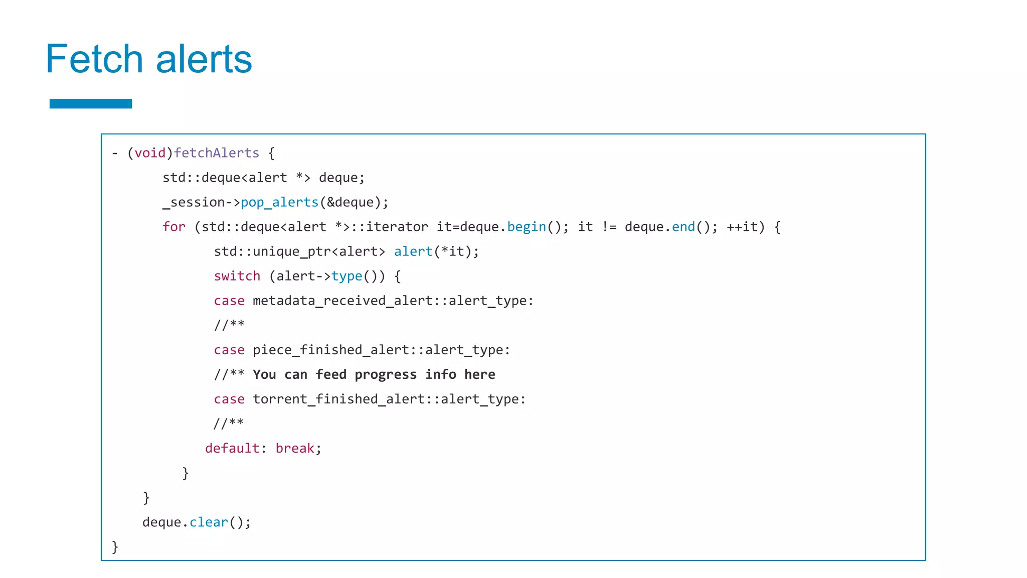 Fetch alerts
- (void)fetchAlerts {
std::deque<alert *> deque;
_session->pop_alerts(&deque);
for (std::deque<alert *>::iterator it=deque.begin(); it != deque.end(); ++it) {
std::unique_ptr<alert> alert(*it);
switch (alert->type()) {
case metadata_received_alert::alert_type:
//**
case piece_finished_alert::alert_type:
//** You can feed progress info here
case torrent_finished_alert::alert_type:
//**
default: break;
}
}
deque.clear();
}
 