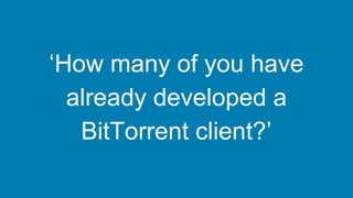 ‘How many of you have
already developed a
BitTorrent client?’
 