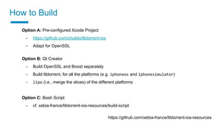 How to Build
https://github.com/xebia-france/libtorrent-ios-resources
Option A: Pre-configured Xcode Project
- https://github.com/chublix/libtorrent-ios
- Adapt for OpenSSL
Option B: Qt Creator
- Build OpenSSL and Boost separately
- Build libtorrent, for all the platforms (e.g. iphoneos and iphonesimulator)
- lipo (i.e., merge the slices) of the different platforms
Option C: Bash Script
- cf. xebia-france/libtorrent-ios-resources/build-script
 