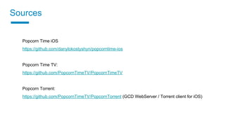Sources
Popcorn Time iOS
https://github.com/danylokostyshyn/popcorntime-ios
Popcorn Time TV:
https://github.com/PopcornTimeTV/PopcornTimeTV
Popcorn Torrent:
https://github.com/PopcornTimeTV/PopcornTorrent (GCD WebServer / Torrent client for iOS)
 