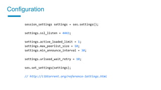 Configuration
session_settings settings = ses.settings();
settings.ssl_listen = 4443;
settings.active_loaded_limit = 1;
settings.max_peerlist_size = 10;
settings.min_announce_interval = 30;
settings.urlseed_wait_retry = 10;
ses.set_settings(settings);
// http://libtorrent.org/reference-Settings.html
 