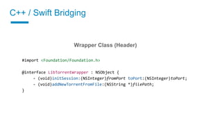 C++ / Swift Bridging
02 Implement a wrapper class
Wrapper Class (Header)
#import <Foundation/Foundation.h>
@interface LibTorrentWrapper : NSObject {
- (void)initSession:(NSInteger)fromPort toPort:(NSInteger)toPort;
- (void)addNewTorrentFromFile:(NSString *)filePath;
}
 