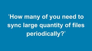 ‘How many of you need to
sync large quantity of files
periodically?’
 