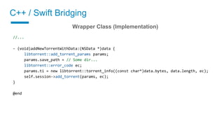 C++ / Swift Bridging
02 Implement a wrapper class
Wrapper Class (Implementation)
//...
- (void)addNewTorrentWithData:(NSData *)data {
libtorrent::add_torrent_params params;
params.save_path = // Some dir...
libtorrent::error_code ec;
params.ti = new libtorrent::torrent_info((const char*)data.bytes, data.length, ec);
self.session->add_torrent(params, ec);
}
@end
 