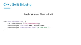 C++ / Swift Bridging
02 Implement a wrapper class
Invoke Wrapper Class in Swift
func startTorrentSession() {
var torrentWrapper = LibtorrentWrapper()
torrentWrapper.initSession(6881, toPort: 6889)
torrentWrapper.addNewTorrentWithData(/* Some Data */)
}
 