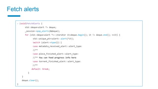 Fetch alerts
- (void)fetchAlerts {
std::deque<alert *> deque;
_session->pop_alerts(&deque);
for (std::deque<alert *>::iterator it=deque.begin(); it != deque.end(); ++it) {
std::unique_ptr<alert> alert(*it);
switch (alert->type()) {
case metadata_received_alert::alert_type:
//**
case piece_finished_alert::alert_type:
//** You can feed progress info here
case torrent_finished_alert::alert_type:
//**
default: break;
}
}
deque.clear();
}
 