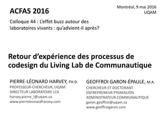 Retour d’expérience des processus de
codesign du Living Lab de Communautique
Montréal, 9 mai 2016
UQAM
GEOFFROI GARON-ÉPAULE, M.A.
CHERCHEUR ET DOCTORANT
ENTREPRENEUR PYGMALION
ADMINISTRATEUR COMMUNAUTIQUE
garon.geoffroi@uqam.ca
www.geoffroigaron.com
Colloque 44 : L’effet buzz autour des
laboratoires vivants : qu’advient-il après?
ACFAS 2016
PIERRE-LÉONARD HARVEY, PH.D.
PROFESSEUR-CHERCHEUR, UQAM
DIRECTEUR LABORATOIRE LCA
harvey.pierre_l@uqam.ca
www.pierreleonardharvey.com
 