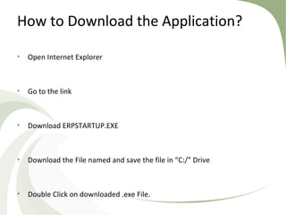 How to Download the Application?

Open Internet Explorer

Go to the link

Download ERPSTARTUP.EXE

Download the File named and save the file in “C:/” Drive

Double Click on downloaded .exe File.
 
