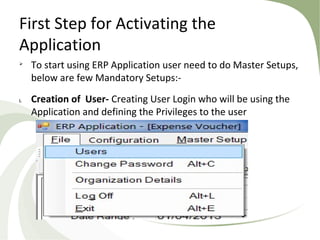 First Step for Activating the
Application

To start using ERP Application user need to do Master Setups,
below are few Mandatory Setups:-
i. Creation of User- Creating User Login who will be using the
Application and defining the Privileges to the user
 