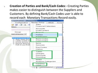 i. Creation of Parties and Bank/Cash Codes:- Creating Parties
makes easier to distinguish between the Suppliers and
Customers. By defining Bank/Cash Codes user is able to
record each Monetary Transactions Record easily.
 
