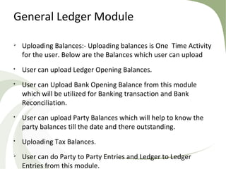 General Ledger Module

Uploading Balances:- Uploading balances is One Time Activity
for the user. Below are the Balances which user can upload

User can upload Ledger Opening Balances.

User can Upload Bank Opening Balance from this module
which will be utilized for Banking transaction and Bank
Reconciliation.

User can upload Party Balances which will help to know the
party balances till the date and there outstanding.

Uploading Tax Balances.

User can do Party to Party Entries and Ledger to Ledger
Entries from this module.
 