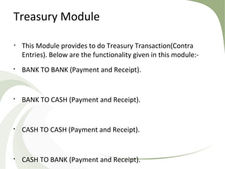 Treasury Module

This Module provides to do Treasury Transaction(Contra
Entries). Below are the functionality given in this module:-

BANK TO BANK (Payment and Receipt).

BANK TO CASH (Payment and Receipt).

CASH TO CASH (Payment and Receipt).

CASH TO BANK (Payment and Receipt).
 