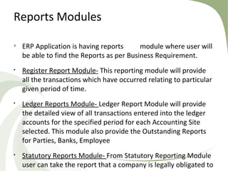 Reports Modules

ERP Application is having reports module where user will
be able to find the Reports as per Business Requirement.

Register Report Module- This reporting module will provide
all the transactions which have occurred relating to particular
given period of time.

Ledger Reports Module- Ledger Report Module will provide
the detailed view of all transactions entered into the ledger
accounts for the specified period for each Accounting Site
selected. This module also provide the Outstanding Reports
for Parties, Banks, Employee

Statutory Reports Module- From Statutory Reporting Module
user can take the report that a company is legally obligated to
 