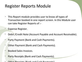 Register Reports Module

This Report module provides user to know all types of
Transaction booked in one report screen. In this Module user
can take Register Reports of :-

Expense Register.

Debit /Credit Note (Account Payable and Account Receivable).

Party Payment (Bank and Cash Payments).

Other Payment (Bank and Cash Payments).

Booked Sales Invoices.

Party Receipts (Bank and Cash Payments).

 