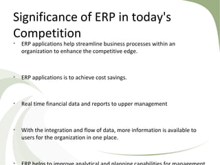 Significance of ERP in today's
Competition

ERP applications help streamline business processes within an
organization to enhance the competitive edge.

ERP applications is to achieve cost savings.

Real time financial data and reports to upper management

With the integration and flow of data, more information is available to
users for the organization in one place.

 