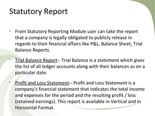 Statutory Report

From Statutory Reporting Module user can take the report
that a company is legally obligated to publicly release in
regards to their financial affairs like P&L, Balance Sheet, Trial
Balance Reports.

Trial Balance Report:- Trial Balance is a statement which gives
the list of all ledger accounts along with their balances as on a
particular date.

Profit and Loss Statement:- Profit and Loss Statement is a
company's financial statement that indicates the total income
and expenses for the period and the resulting profit / loss
(retained earnings). This report is available in Vertical and in
Horizontal Format.
 