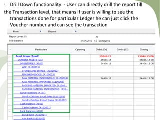 •
Drill Down functionality - User can directly drill the report till
the Transaction level, that means if user is willing to see the
transactions done for particular Ledger he can just click the
Voucher number and can see the transaction
 