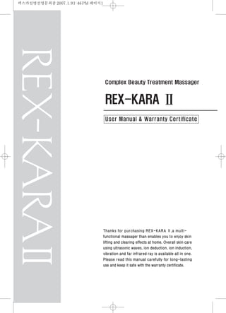 REX-KARA Ⅱ
Complex Beauty Treatment Massager
User Manual & Warranty Certificate
Thanks for purchasing REX-KARA Ⅱ,a multi-
functional massager than enables you to enjoy skin
lifting and clearing effects at home. Overall skin care
using ultrasonic waves, ion deduction, ion induction,
vibration and far infrared ray is available all in one.
Please read this manual carefully for long-lasting
use and keep it safe with the warranty certificate.
렉스카설명선영문최종 2007.1.91:46PM 페이지1
 