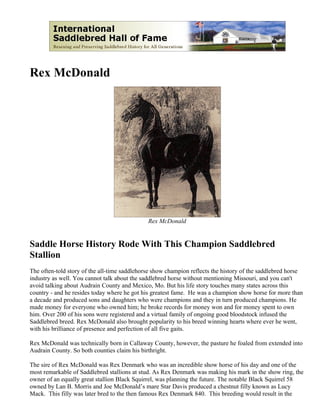 Rex McDonald




                                              Rex McDonald


Saddle Horse History Rode With This Champion Saddlebred
Stallion
The often-told story of the all-time saddlehorse show champion reflects the history of the saddlebred horse
industry as well. You cannot talk about the saddlebred horse without mentioning Missouri, and you can't
avoid talking about Audrain County and Mexico, Mo. But his life story touches many states across this
country - and he resides today where he got his greatest fame. He was a champion show horse for more than
a decade and produced sons and daughters who were champions and they in turn produced champions. He
made money for everyone who owned him; he broke records for money won and for money spent to own
him. Over 200 of his sons were registered and a virtual family of ongoing good bloodstock infused the
Saddlebred breed. Rex McDonald also brought popularity to his breed winning hearts where ever he went,
with his brilliance of presence and perfection of all five gaits.

Rex McDonald was technically born in Callaway County, however, the pasture he foaled from extended into
Audrain County. So both counties claim his birthright.

The sire of Rex McDonald was Rex Denmark who was an incredible show horse of his day and one of the
most remarkable of Saddlebred stallions at stud. As Rex Denmark was making his mark in the show ring, the
owner of an equally great stallion Black Squirrel, was planning the future. The notable Black Squirrel 58
owned by Lan B. Morris and Joe McDonald’s mare Star Davis produced a chestnut filly known as Lucy
Mack. This filly was later bred to the then famous Rex Denmark 840. This breeding would result in the
 