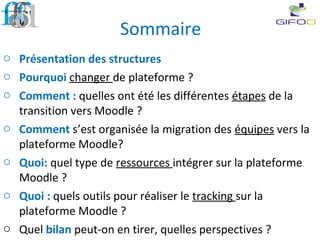 Sommaire
o Présentation des structures
o Pourquoi changer de plateforme ?
o Comment : quelles ont été les différentes étapes de la
transition vers Moodle ?
o Comment s’est organisée la migration des équipes vers la
plateforme Moodle?
o Quoi: quel type de ressources intégrer sur la plateforme
Moodle ?
o Quoi : quels outils pour réaliser le tracking sur la
plateforme Moodle ?
o Quel bilan peut-on en tirer, quelles perspectives ?
 