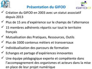 Présentation du GIFOD
 Création du GIFOD en 2003 avec un statut associatif
depuis 2013
 Plus de 15 ans d’expérience sur le champs de l’alternance
 15 membres adhérents répartis sur tout le territoire
français
 Mutualisation des Pratiques, Ressources, Outils
 Plus de 3300 contenus métiers et transversaux
 Individualisation des parcours de formation
 Echanges et partage d’expériences innovantes
 Une équipe pédagogique experte et compétente dans
l’accompagnement des organismes et acteurs dans la mise
en place de leur projet numérique
 