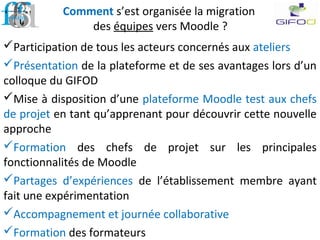 Comment s’est organisée la migration
des équipes vers Moodle ?
Participation de tous les acteurs concernés aux ateliers
Présentation de la plateforme et de ses avantages lors d’un
colloque du GIFOD
Mise à disposition d’une plateforme Moodle test aux chefs
de projet en tant qu’apprenant pour découvrir cette nouvelle
approche
Formation des chefs de projet sur les principales
fonctionnalités de Moodle
Partages d’expériences de l’établissement membre ayant
fait une expérimentation
Accompagnement et journée collaborative
Formation des formateurs
 