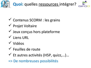 Quoi: quelles ressources intégrer?
 Contenus SCORM : les grains
 Projet Voltaire
 Jeux conçus hors plateforme
 Liens URL
 Vidéos
 Feuilles de route
 Et autres activités (H5P, quizz,…)…
=> De nombreuses possibilités
 