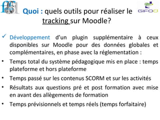Quoi : quels outils pour réaliser le
tracking sur Moodle?
 Développement d’un plugin supplémentaire à ceux
disponibles sur Moodle pour des données globales et
complémentaires, en phase avec la réglementation :
• Temps total du système pédagogique mis en place : temps
plateforme et hors plateforme
• Temps passé sur les contenus SCORM et sur les activités
• Résultats aux questions pré et post formation avec mise
en avant des allègements de formation
• Temps prévisionnels et temps réels (temps forfaitaire)
 