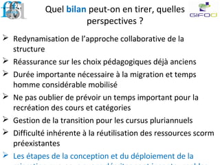 Quel bilan peut-on en tirer, quelles
perspectives ?
 Redynamisation de l’approche collaborative de la
structure
 Réassurance sur les choix pédagogiques déjà anciens
 Durée importante nécessaire à la migration et temps
homme considérable mobilisé
 Ne pas oublier de prévoir un temps important pour la
recréation des cours et catégories
 Gestion de la transition pour les cursus pluriannuels
 Difficulté inhérente à la réutilisation des ressources scorm
préexistantes
 Les étapes de la conception et du déploiement de la
 