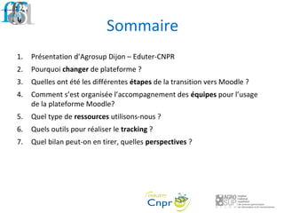 Sommaire
1. Présentation d’Agrosup Dijon – Eduter-CNPR
2. Pourquoi changer de plateforme ?
3. Quelles ont été les différentes étapes de la transition vers Moodle ?
4. Comment s’est organisée l’accompagnement des équipes pour l’usage
de la plateforme Moodle?
5. Quel type de ressources utilisons-nous ?
6. Quels outils pour réaliser le tracking ?
7. Quel bilan peut-on en tirer, quelles perspectives ?
 