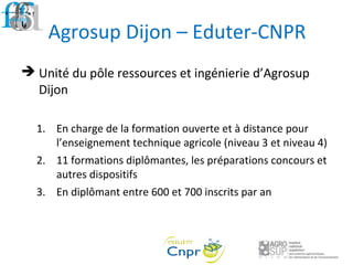 Agrosup Dijon – Eduter-CNPR
 Unité du pôle ressources et ingénierie d’Agrosup
Dijon
1. En charge de la formation ouverte et à distance pour
l’enseignement technique agricole (niveau 3 et niveau 4)
2. 11 formations diplômantes, les préparations concours et
autres dispositifs
3. En diplômant entre 600 et 700 inscrits par an
 