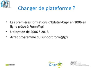 Changer de plateforme ?
• Les premières formations d’Eduter-Cnpr en 2006 en
ligne grâce à Form@gri
• Utilisation de 2006 à 2018
• Arrêt programmé du support form@gri
 