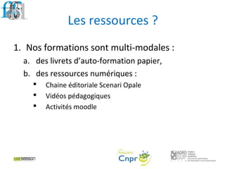 Les ressources ?
1. Nos formations sont multi-modales :
a. des livrets d’auto-formation papier,
b. des ressources numériques :
 Chaine éditoriale Scenari Opale
 Vidéos pédagogiques
 Activités moodle
 