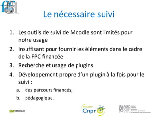Le nécessaire suivi
1. Les outils de suivi de Moodle sont limités pour
notre usage
2. Insuffisant pour fournir les éléments dans le cadre
de la FPC financée
3. Recherche et usage de plugins
4. Développement propre d’un plugin à la fois pour le
suivi :
a. des parcours financés,
b. pédagogique.
 