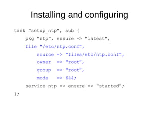 Installing and configuring
task "setup_ntp", sub {
pkg "ntp", ensure => "latest";
file "/etc/ntp.conf",
source => "files/etc/ntp.conf",
owner => "root",
group => "root",
mode => 644;
service ntp => ensure => "started";
};
 