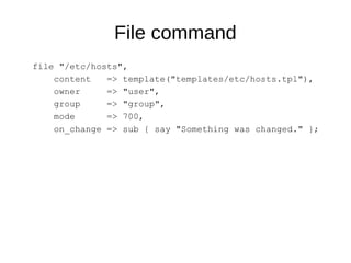 File command
file "/etc/hosts",
content => template("templates/etc/hosts.tpl"),
owner => "user",
group => "group",
mode => 700,
on_change => sub { say "Something was changed." };
 