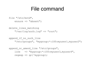 File command
file "/etc/motd",
ensure => "absent";
delete_lines_matching
"/var/log/auth.log" => "root";
append_if_no_such_line
"/etc/groups", "mygroup:*:100:myuser1,myuser2";
append_or_amend_line "/etc/groups",
line => "mygroup:*:100:myuser3,myuser4",
regexp => qr{^mygroup};
 