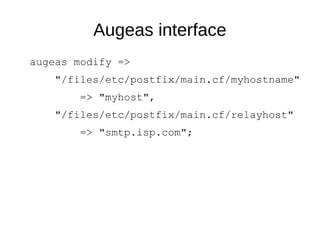 Augeas interface
augeas modify =>
"/files/etc/postfix/main.cf/myhostname"
=> "myhost",
"/files/etc/postfix/main.cf/relayhost"
=> "smtp.isp.com";
 