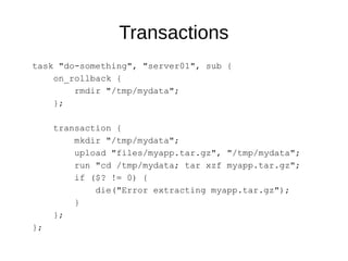 Transactions
task "do-something", "server01", sub {
on_rollback {
rmdir "/tmp/mydata";
};
transaction {
mkdir "/tmp/mydata";
upload "files/myapp.tar.gz", "/tmp/mydata";
run "cd /tmp/mydata; tar xzf myapp.tar.gz";
if ($? != 0) {
die("Error extracting myapp.tar.gz");
}
};
};
 